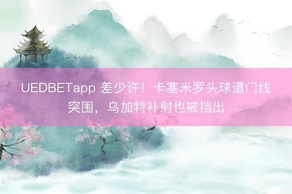 UEDBETapp 差少许！卡塞米罗头球遭门线突围，乌加特补射也被挡出