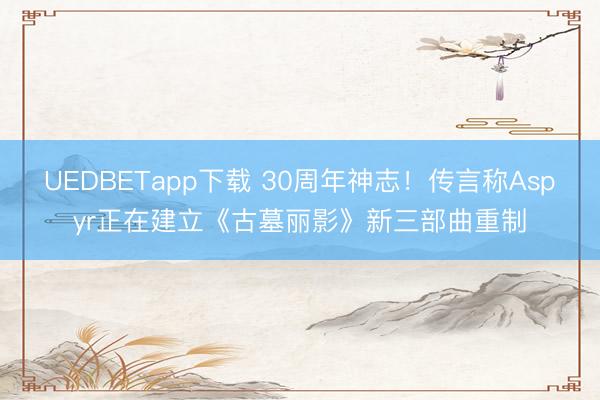UEDBETapp下载 30周年神志!传言称Aspyr正在建立《古墓丽影》新三部曲重制