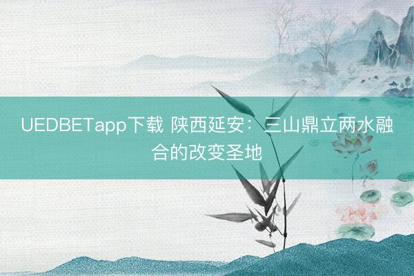UEDBETapp下载 陕西延安：三山鼎立两水融合的改变圣地