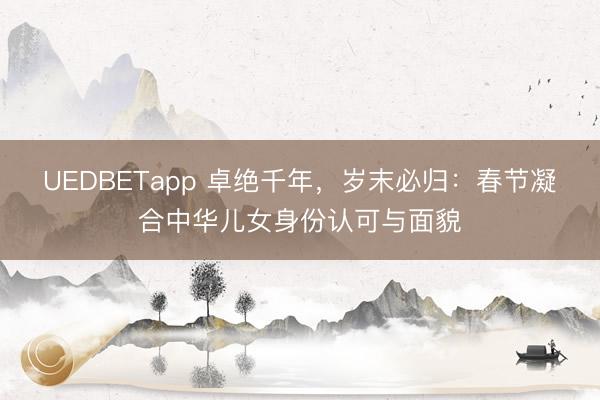 UEDBETapp 卓绝千年，岁末必归：春节凝合中华儿女身份认可与面貌