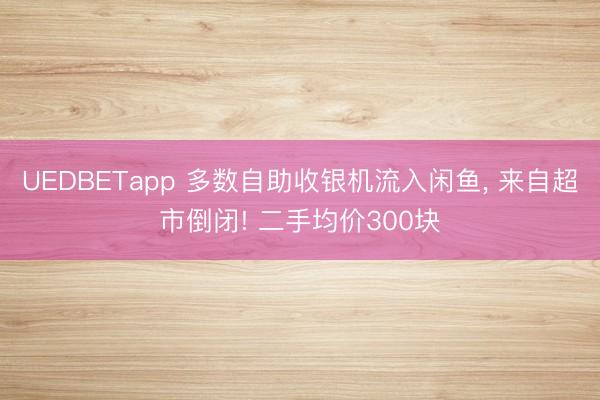 UEDBETapp 多数自助收银机流入闲鱼， 来自超市倒闭! 二手均价300块