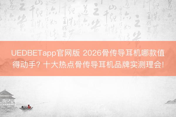 UEDBETapp官网版 2026骨传导耳机哪款值得动手? 十大热点骨传导耳机品牌实测理会!