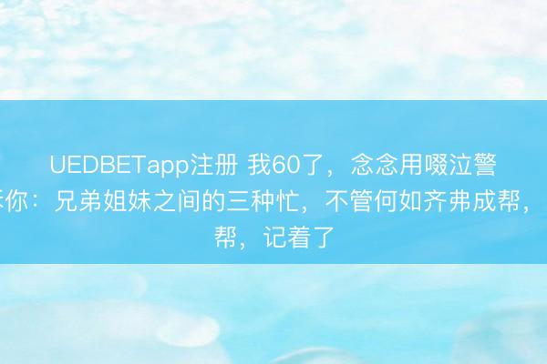 UEDBETapp注册 我60了，念念用啜泣警告告诉你：兄弟姐妹之间的三种忙，不管何如齐弗成帮，记着了