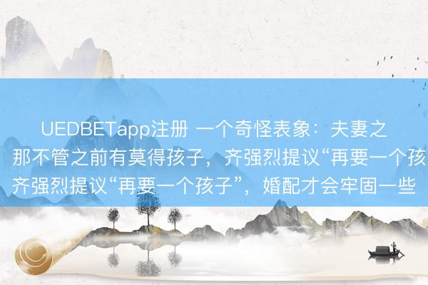UEDBETapp注册 一个奇怪表象：夫妻之中，只消有一方是二婚，那不管之前有莫得孩子，齐强烈提议“再要一个孩子”，婚配才会牢固一些