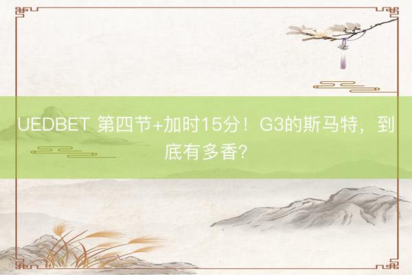 UEDBET 第四节+加时15分！G3的斯马特，到底有多香？