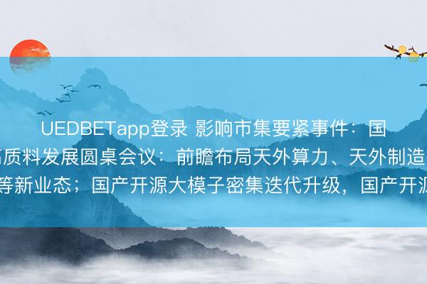 UEDBETapp登录 影响市集要紧事件：国度航天局召开生意航天高质料发展圆桌会议：前瞻布局天外算力、天外制造等新业态；国产开源大模子密集迭代升级，国产开源大模子下载量破100亿次