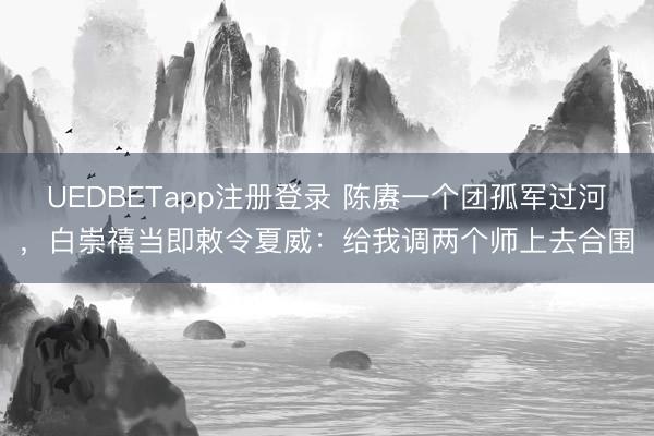 UEDBETapp注册登录 陈赓一个团孤军过河，白崇禧当即敕令夏威：给我调两个师上去合围