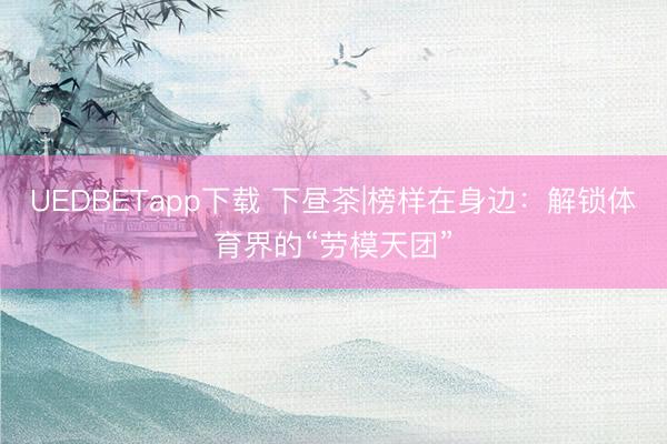 UEDBETapp下载 下昼茶|榜样在身边：解锁体育界的“劳模天团”
