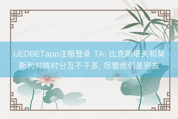 UEDBETapp注册登录 TA: 比克斯塔夫和莫斯利对阵时分互不干系， 尽管他们是密友