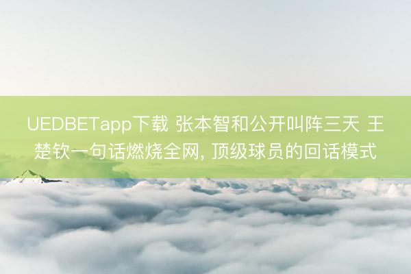 UEDBETapp下载 张本智和公开叫阵三天 王楚钦一句话燃烧全网， 顶级球员的回话模式
