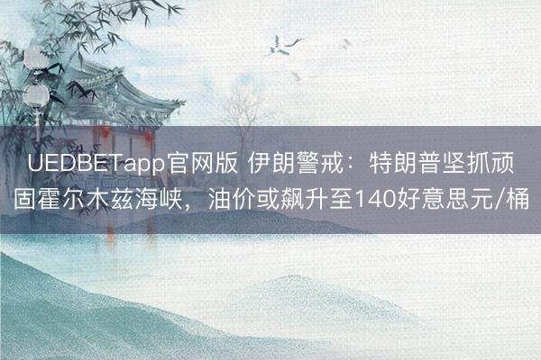 UEDBETapp官网版 伊朗警戒：特朗普坚抓顽固霍尔木兹海峡，油价或飙升至140好意思元/桶