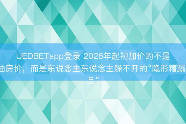 UEDBETapp登录 2026年起初加价的不是粮油房价，而是东说念主东说念主躲不开的“隐形糟蹋品”