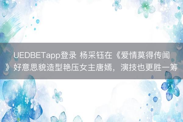 UEDBETapp登录 杨采钰在《爱情莫得传闻》好意思貌造型艳压女主唐嫣，演技也更胜一筹