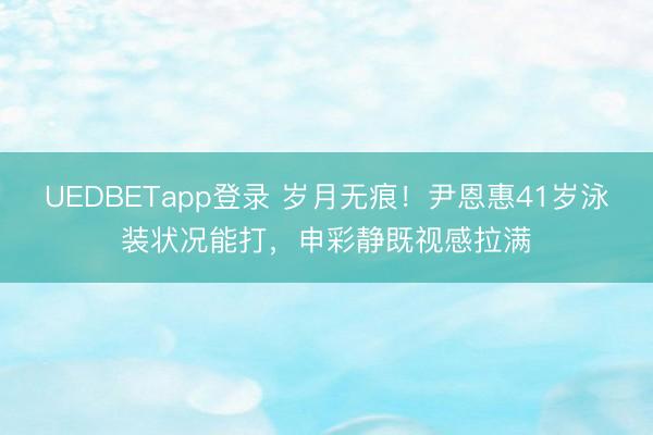 UEDBETapp登录 岁月无痕！尹恩惠41岁泳装状况能打，申彩静既视感拉满