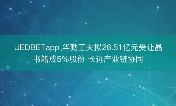 UEDBETapp 华勤工夫拟26.51亿元受让晶书籍成5%股份 长远产业链协同
