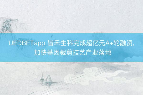 UEDBETapp 皆禾生科完成超亿元A+轮融资， 加快基因裁剪技艺产业落地
