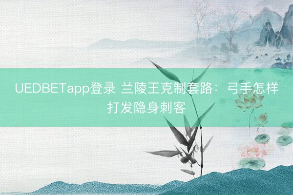 UEDBETapp登录 兰陵王克制套路：弓手怎样打发隐身刺客