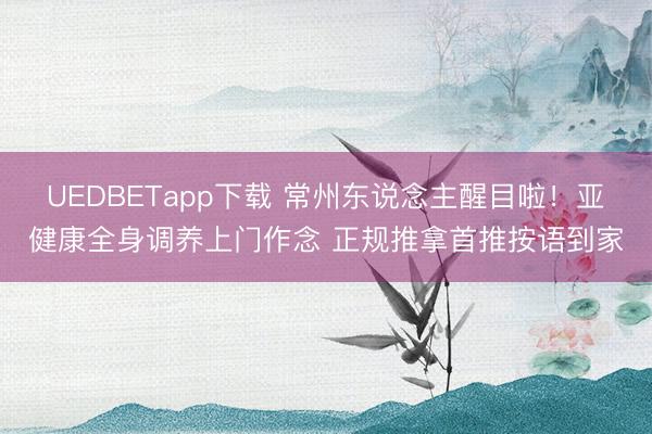 UEDBETapp下载 常州东说念主醒目啦！亚健康全身调养上门作念 正规推拿首推按语到家