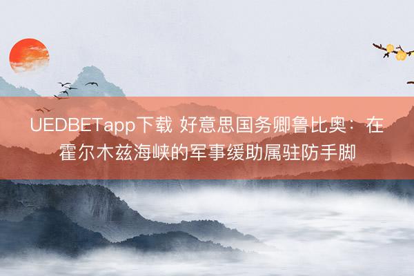 UEDBETapp下载 好意思国务卿鲁比奥：在霍尔木兹海峡的军事缓助属驻防手脚