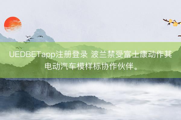 UEDBETapp注册登录 波兰禁受富士康动作其电动汽车模样标协作伙伴。