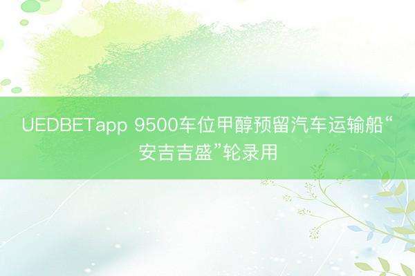 UEDBETapp 9500车位甲醇预留汽车运输船“安吉吉盛”轮录用