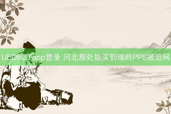 UEDBETapp登录 河北那处能买到瑞岭PPS被迫网