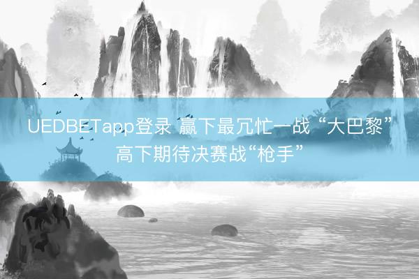 UEDBETapp登录 赢下最冗忙一战 “大巴黎”高下期待决赛战“枪手”