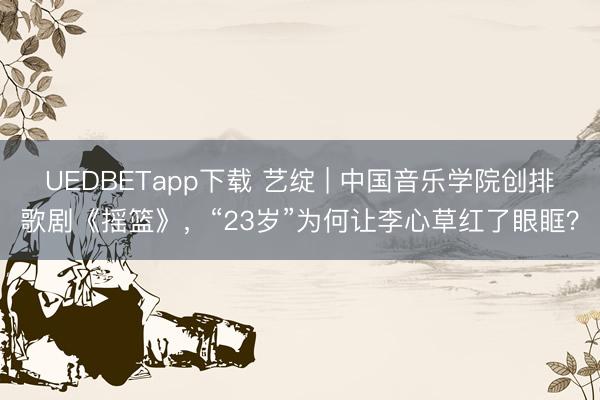 UEDBETapp下载 艺绽 | 中国音乐学院创排歌剧《摇篮》，“23岁”为何让李心草红了眼眶？