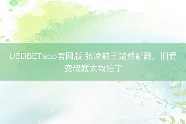 UEDBETapp官网版 张凌赫王楚然新剧，旧爱变叔嫂太敢拍了