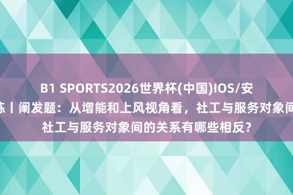 B1 SPORTS2026世界杯(中国)IOS/安卓官方下载 逐日一练丨阐发题：从增能和上风视角看，社工与服务对象间的关系有哪些相反？