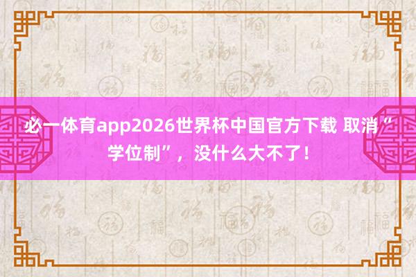 必一体育app2026世界杯中国官方下载 取消“学位制”，没什么大不了！
