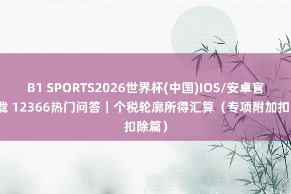 B1 SPORTS2026世界杯(中国)IOS/安卓官方下载 12366热门问答｜个税轮廓所得汇算（专项附加扣除篇）
