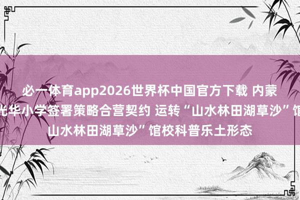 必一体育app2026世界杯中国官方下载 内蒙古当然博物馆与光华小学签署策略合营契约 运转“山水林田湖草沙”馆校科普乐土形态