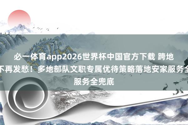 必一体育app2026世界杯中国官方下载 跨地使命不再发愁！多地部队文职专属优待策略落地安家服务全兜底