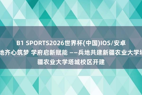 B1 SPORTS2026世界杯(中国)IOS/安卓官方下载 兵地齐心筑梦 学府启新赋能 ——兵地共建新疆农业大学塔城校区开建