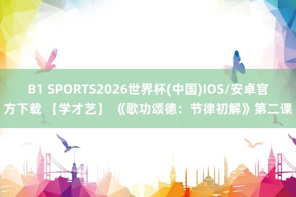 B1 SPORTS2026世界杯(中国)IOS/安卓官方下载 【学才艺】 《歌功颂德：节律初解》第二课