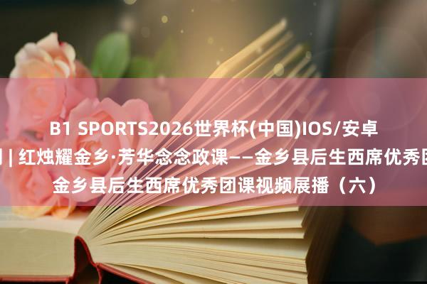 B1 SPORTS2026世界杯(中国)IOS/安卓官方下载 五四特刊 | 红烛耀金乡·芳华念念政课——金乡县后生西席优秀团课视频展播（六）
