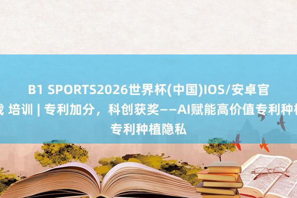 B1 SPORTS2026世界杯(中国)IOS/安卓官方下载 培训 | 专利加分，科创获奖——AI赋能高价值专利种植隐私