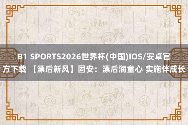 B1 SPORTS2026世界杯(中国)IOS/安卓官方下载 【漂后新风】固安：漂后润童心 实施伴成长