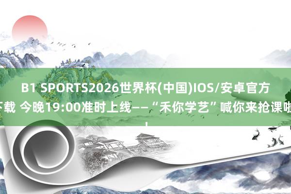 B1 SPORTS2026世界杯(中国)IOS/安卓官方下载 今晚19:00准时上线——“禾你学艺”喊你来抢课啦！