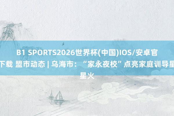 B1 SPORTS2026世界杯(中国)IOS/安卓官方下载 盟市动态 | 乌海市:“家永夜校”点亮家庭训导星火