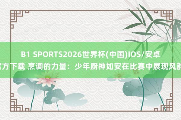B1 SPORTS2026世界杯(中国)IOS/安卓官方下载 烹调的力量：少年厨神如安在比赛中展现风韵！