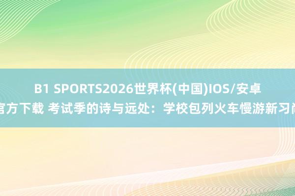 B1 SPORTS2026世界杯(中国)IOS/安卓官方下载 考试季的诗与远处：学校包列火车慢游新习尚