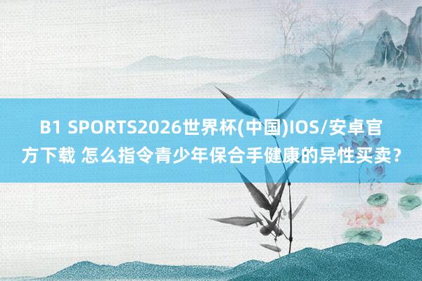 B1 SPORTS2026世界杯(中国)IOS/安卓官方下载 怎么指令青少年保合手健康的异性买卖?