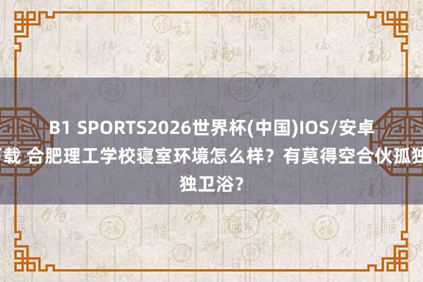 B1 SPORTS2026世界杯(中国)IOS/安卓官方下载 合肥理工学校寝室环境怎么样？有莫得空合伙孤独卫浴？