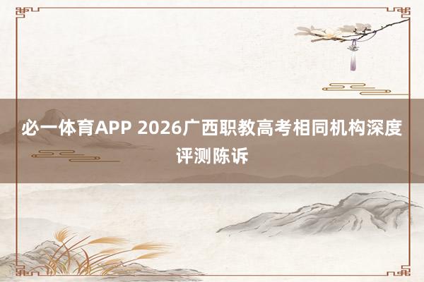 必一体育APP 2026广西职教高考相同机构深度评测陈诉