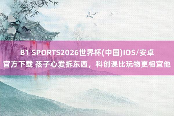 B1 SPORTS2026世界杯(中国)IOS/安卓官方下载 孩子心爱拆东西，科创课比玩物更相宜他