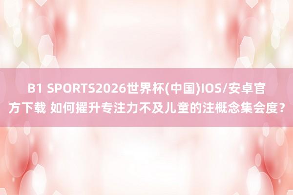 B1 SPORTS2026世界杯(中国)IOS/安卓官方下载 如何擢升专注力不及儿童的注概念集会度？