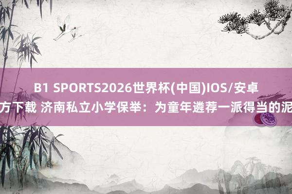 B1 SPORTS2026世界杯(中国)IOS/安卓官方下载 济南私立小学保举：为童年遴荐一派得当的泥土