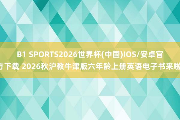 B1 SPORTS2026世界杯(中国)IOS/安卓官方下载 2026秋沪教牛津版六年龄上册英语电子书来啦!